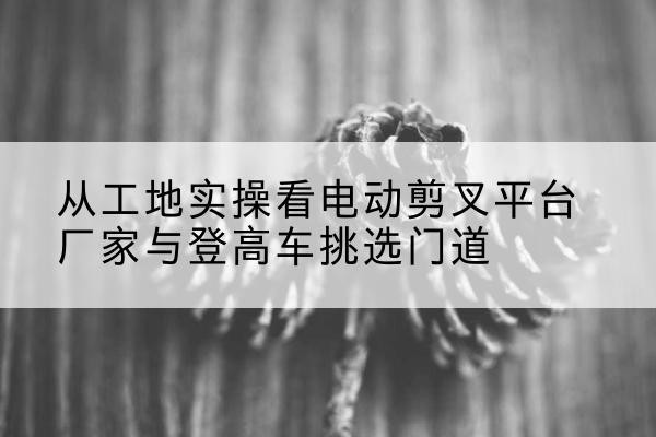 柳南电动剪叉升降平台厂家-从工地实操看电动剪叉平台厂家与登高车挑选门道