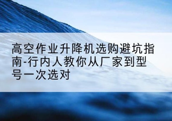 柳南升降平台厂家-高空作业升降机选购避坑指南-行内人教你从厂家到型号一次选对