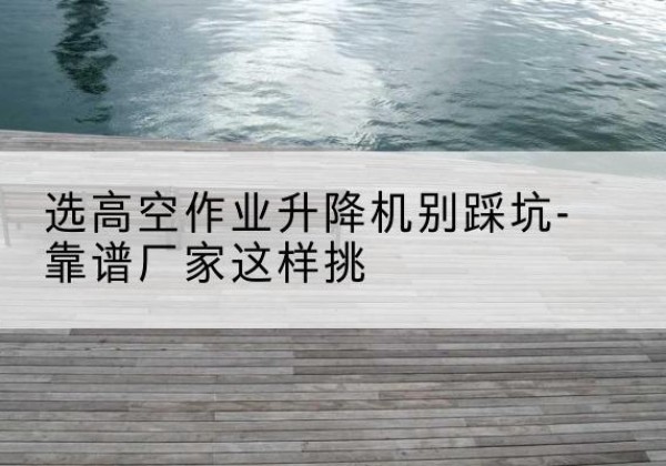 柳南剪叉式升降机厂家-选高空作业升降机别踩坑-靠谱厂家这样挑