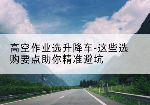 柳南升降车厂家-高空作业选升降车-这些选购要点助你*避坑