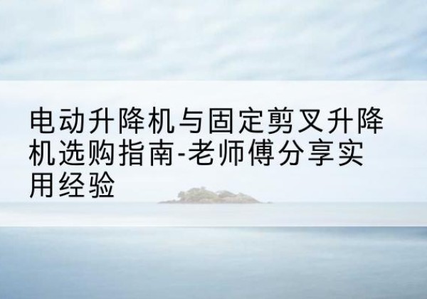 柳南电动升降机怎么选-电动升降机与固定剪叉升降机选购指南-老师傅分享实用经验