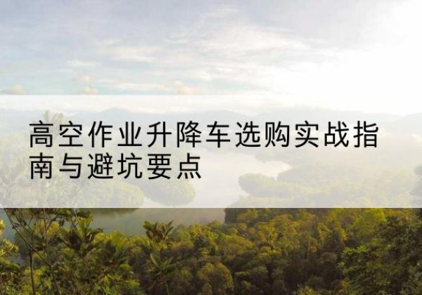 柳南升降车怎么选-高空作业升降车选购实战指南与避坑要点