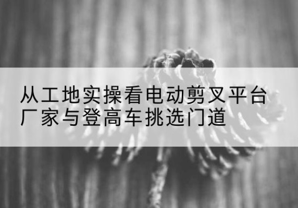 柳南电动剪叉升降平台厂家-从工地实操看电动剪叉平台厂家与登高车挑选门道