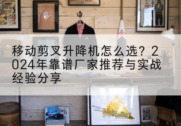 柳南升降平台厂家推荐-移动剪叉升降机怎么选？2024年靠谱厂家推荐与实战经验分享