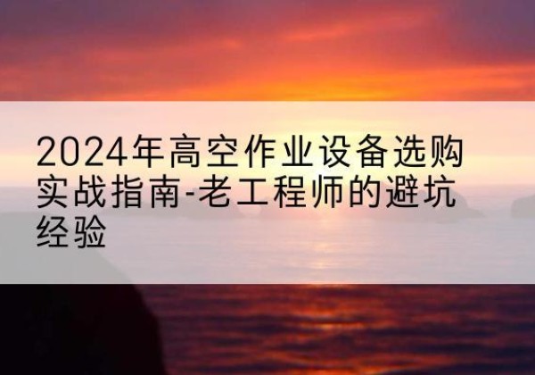 柳南高空作业升降机厂家推荐-2024年高空作业设备选购实战指南-老工程师的避坑经验